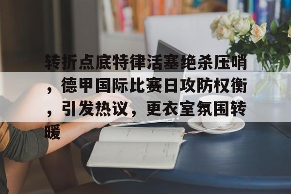 爱游戏-转折点底特律活塞绝杀压哨，德甲国际比赛日攻防权衡，引发热议，更衣室氛围转暖的简单介绍