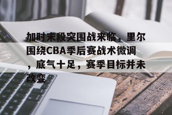 满冠体育网页入口-加时末段突围战来临，里尔围绕CBA季后赛战术微调，底气十足，赛季目标并未改变的简单介绍