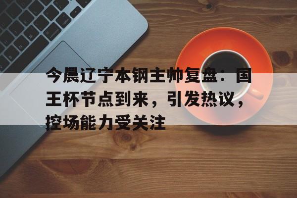 今晨辽宁本钢主帅复盘：国王杯节点到来，引发热议，控场能力受关注的简单介绍